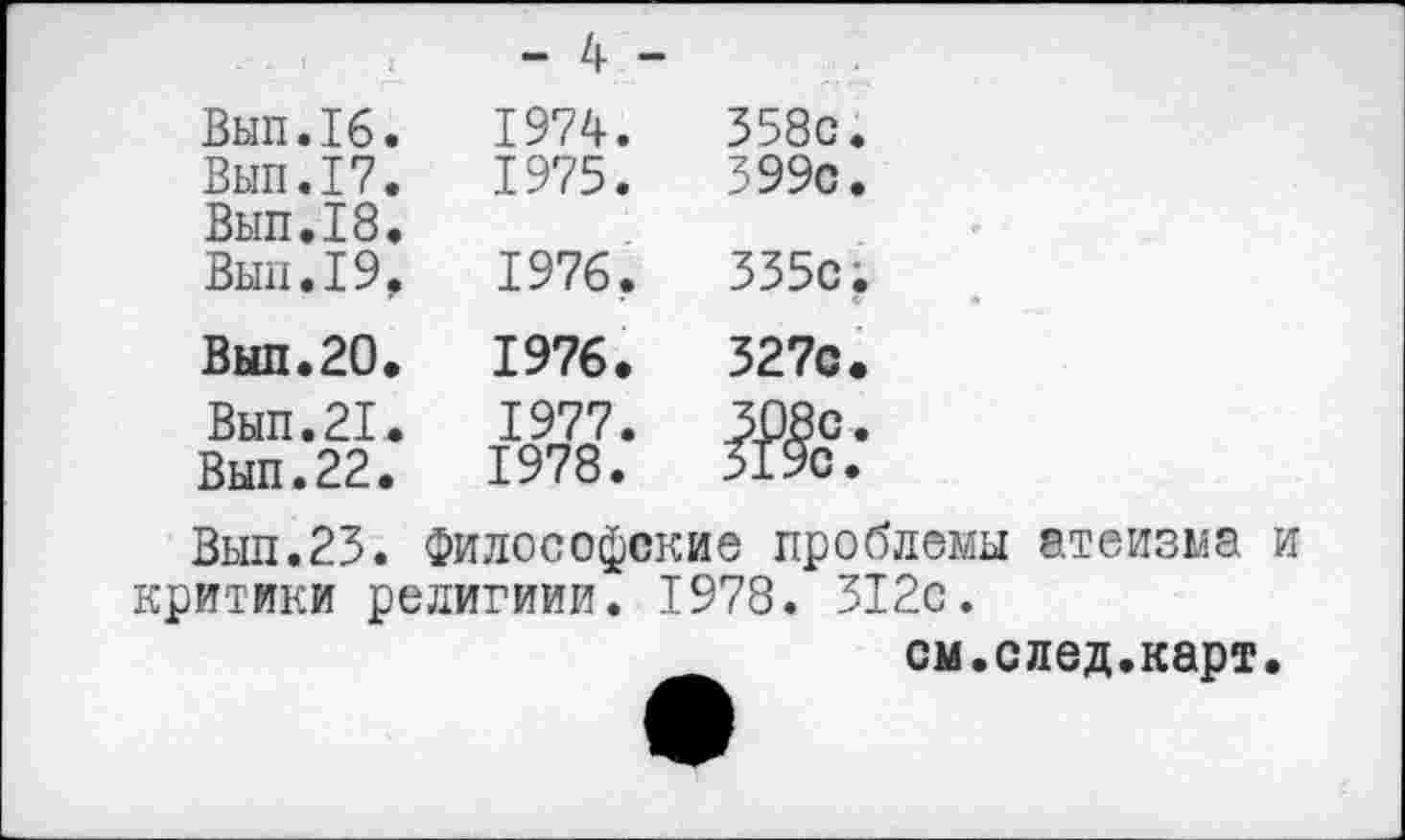 ﻿- 4 -
Вып.16.	1974.	358с.
Вып.17.	1975.	399с.
Вып.18.
Вып.19,	1976.	335с;
Вып.20.	1976»	327с.
Вып.21.	1977.	308с.
Вып.22.	1978.	3190.
Вып.23. Философские проблемы атеизма и критики религиии. 1978. 312с.
см.след.карт.